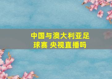 中国与澳大利亚足球赛 央视直播吗